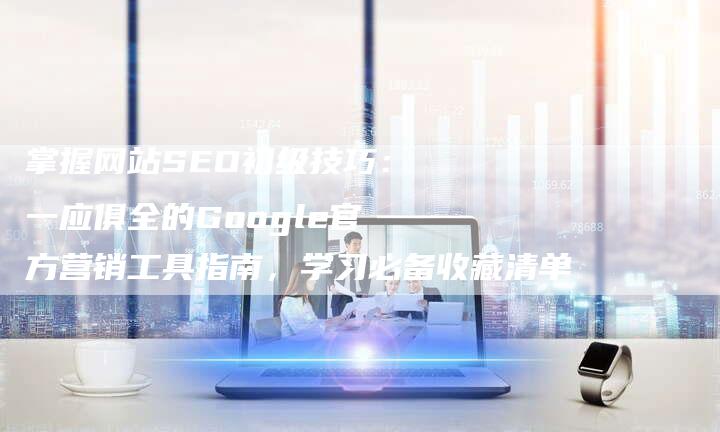 掌握网站SEO初级技巧：一应俱全的Google官方营销工具指南，学习必备收藏清单