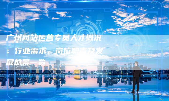 广州网站运营专员人才概况：行业需求、岗位职责及发展前景一览