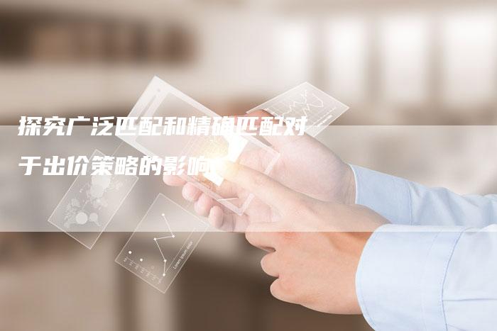探究广泛匹配和精确匹配对于出价策略的影响