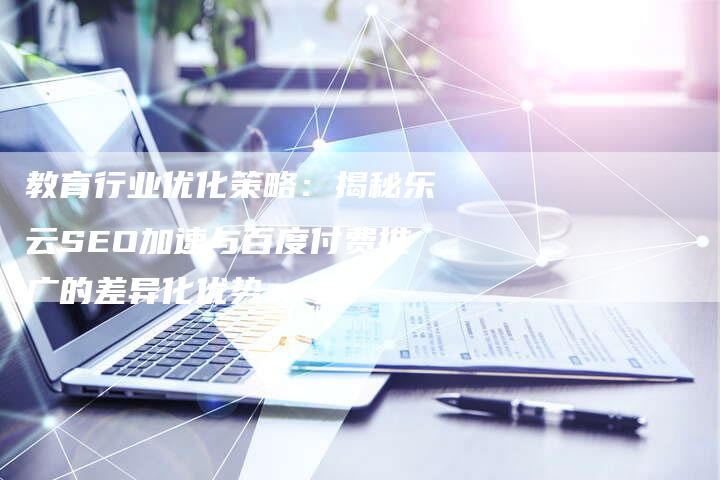 教育行业优化策略：揭秘乐云SEO加速与百度付费推广的差异化优势