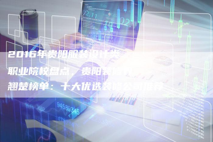 2016年贵阳服装设计类职业院校盘点，贵阳装修界翘楚榜单：十大优选装修公司推荐