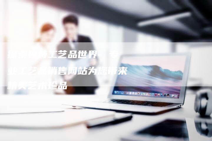 探索独特工艺品世界- 专业工艺品销售网站为您带来精美艺术珍品