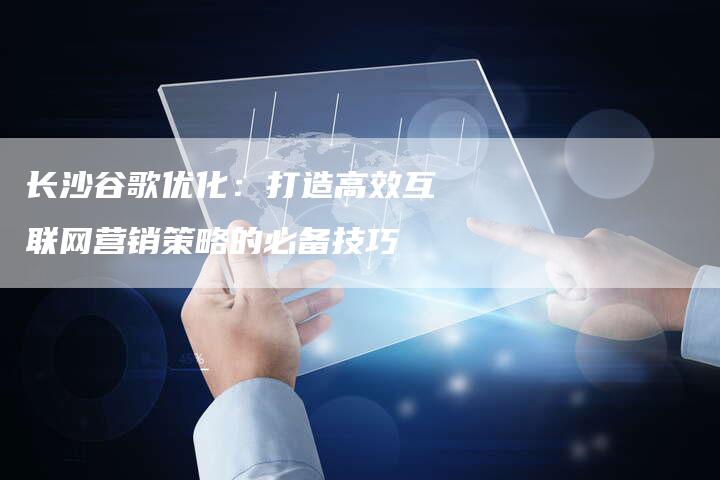 长沙谷歌优化：打造高效互联网营销策略的必备技巧