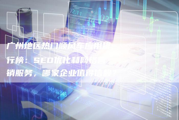 广州地区热门顺风车应用排行榜：SEO优化和网络营销服务，哪家企业值得信赖？