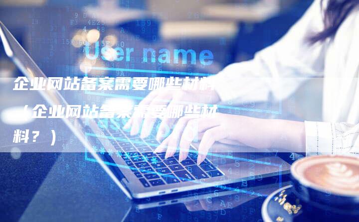 企业网站备案需要哪些材料（企业网站备案需要哪些材料？）