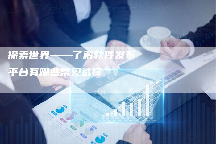 探索世界——了解软件发布平台有哪些常见选择