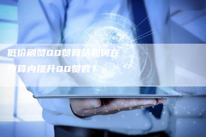 低价刷赞QQ赞网站如何在预算内提升QQ赞数？