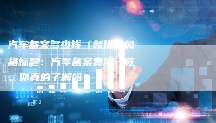 汽车备案多少钱（新媒体风格标题：汽车备案费用一览，你真的了解吗？）