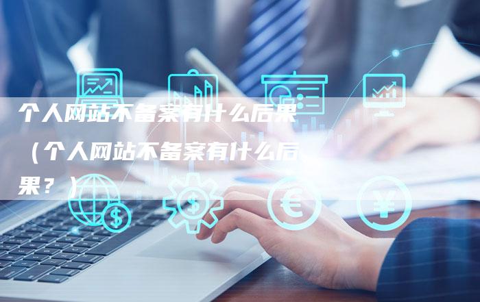 个人网站不备案有什么后果（个人网站不备案有什么后果？）