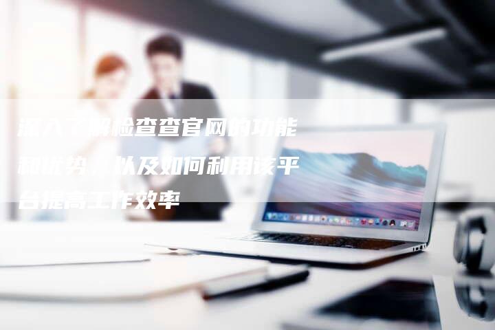 深入了解检查查官网的功能和优势，以及如何利用该平台提高工作效率