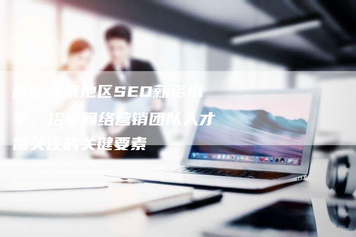 解析北京地区SEO薪资水平，招募网络营销团队人才需关注的关键要素