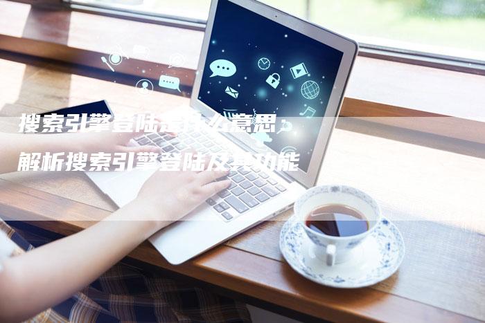 搜索引擎登陆是什么意思：解析搜索引擎登陆及其功能