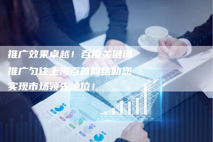 推广效果卓越！百度关键词推广匀往上海百首网络助您实现市场领先地位！