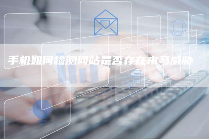手机如何检测网站是否存在木马威胁