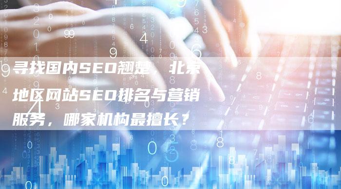 寻找国内SEO翘楚，北京地区网站SEO排名与营销服务，哪家机构最擅长？