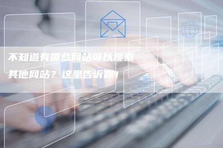不知道有哪些网站可以搜索其他网站？这里告诉你！