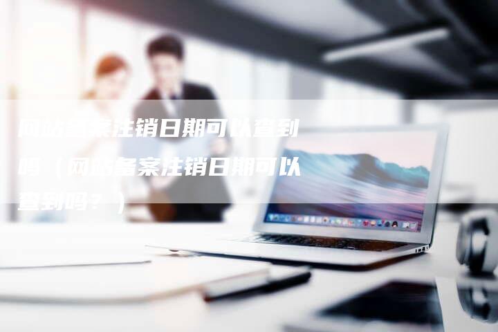 网站备案注销日期可以查到吗（网站备案注销日期可以查到吗？）