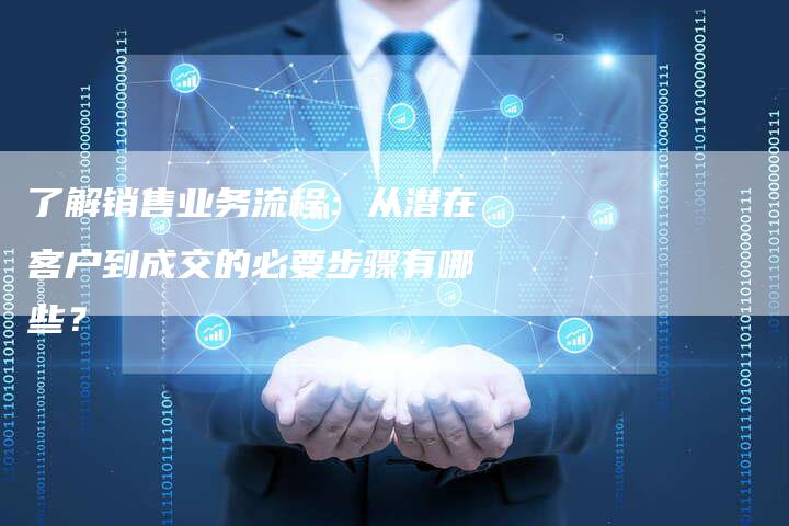了解销售业务流程：从潜在客户到成交的必要步骤有哪些？