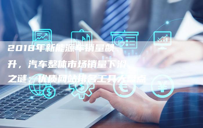 2018年新能源车销量飙升，汽车整体市场销量下滑之谜：优质网站排名工具大盘点