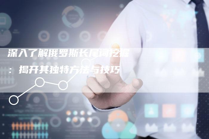 深入了解俄罗斯长尾词挖掘：揭开其独特方法与技巧