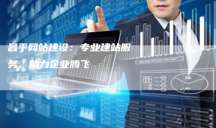 昌平网站建设：专业建站服务，助力企业腾飞
