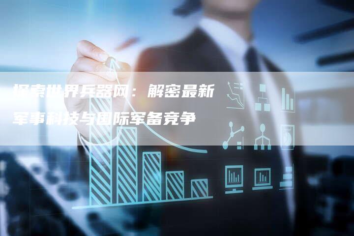 探索世界兵器网：解密最新军事科技与国际军备竞争