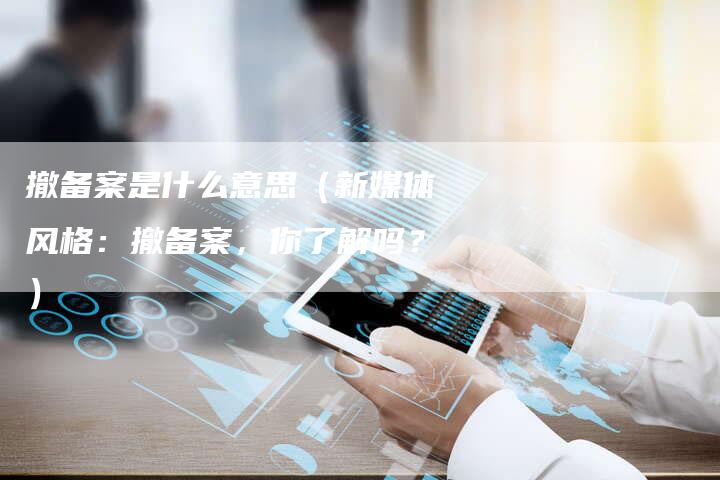 撤备案是什么意思（新媒体风格：撤备案，你了解吗？）