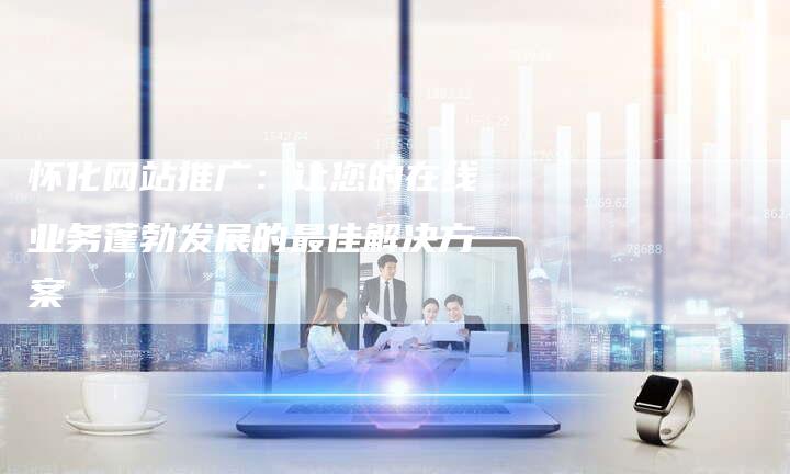 怀化网站推广：让您的在线业务蓬勃发展的最佳解决方案
