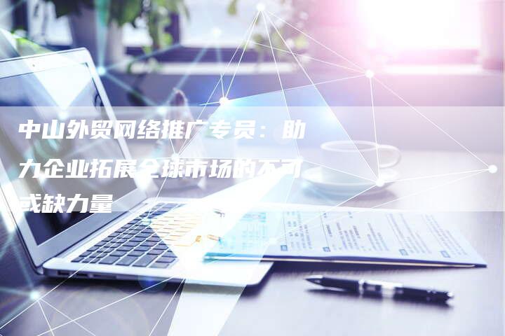 中山外贸网络推广专员：助力企业拓展全球市场的不可或缺力量