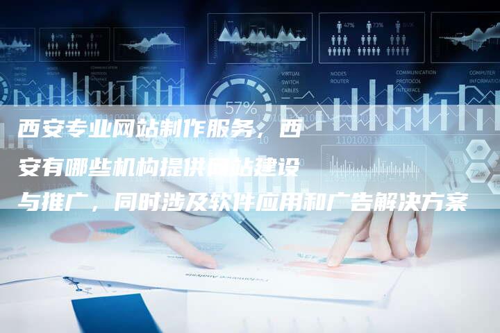 西安专业网站制作服务，西安有哪些机构提供网站建设与推广，同时涉及软件应用和广告解决方案