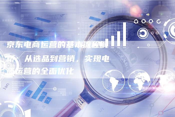 京东电商运营的基本流程解析：从选品到营销，实现电商运营的全面优化