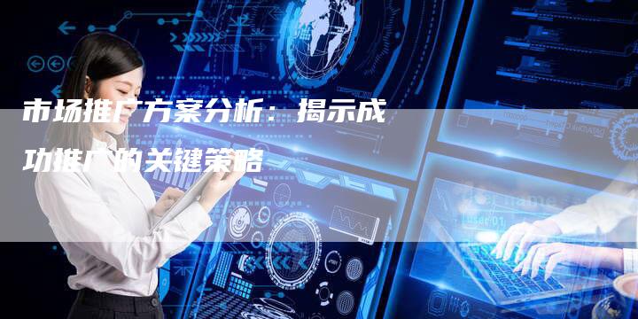 市场推广方案分析：揭示成功推广的关键策略