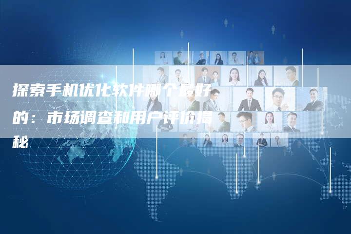 探索手机优化软件哪个最好的：市场调查和用户评价揭秘