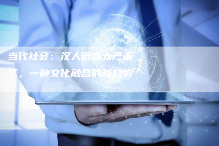 当代社会：汉人混血太严重了，一种文化融合的新趋势