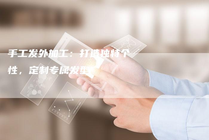 手工发外加工：打造独特个性，定制专属发型