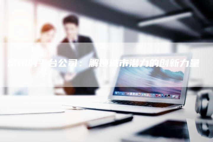 常州的平台公司：解锁城市潜力的创新力量