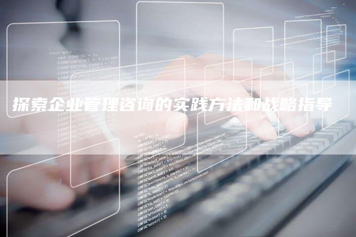 探索企业管理咨询的实践方法和战略指导