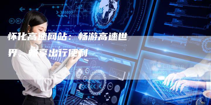 怀化高速网站：畅游高速世界，畅享出行便利