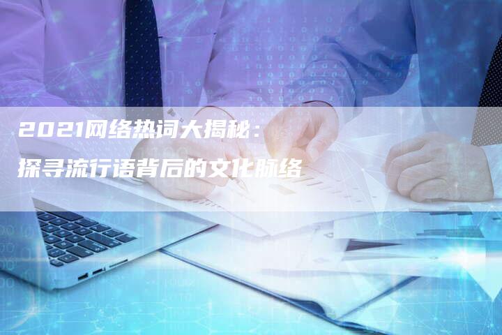 2021网络热词大揭秘：探寻流行语背后的文化脉络