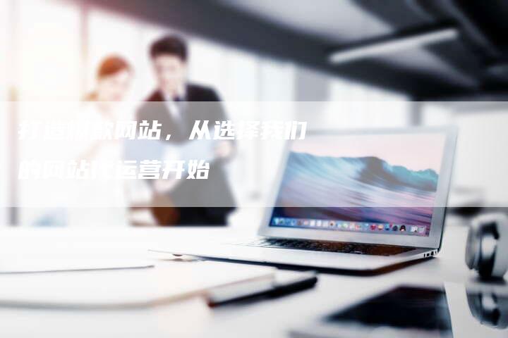 打造爆款网站，从选择我们的网站代运营开始