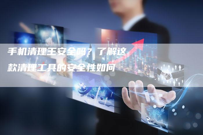 手机清理王安全吗？了解这款清理工具的安全性如何