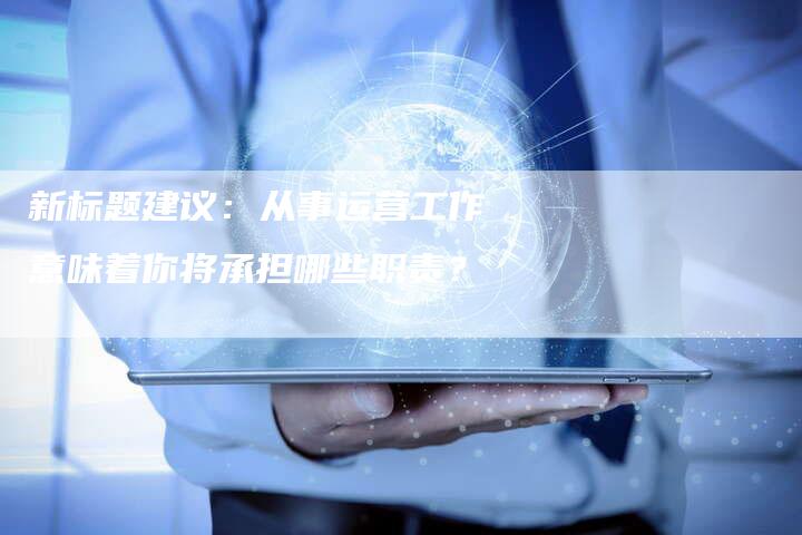 新标题建议：从事运营工作意味着你将承担哪些职责？