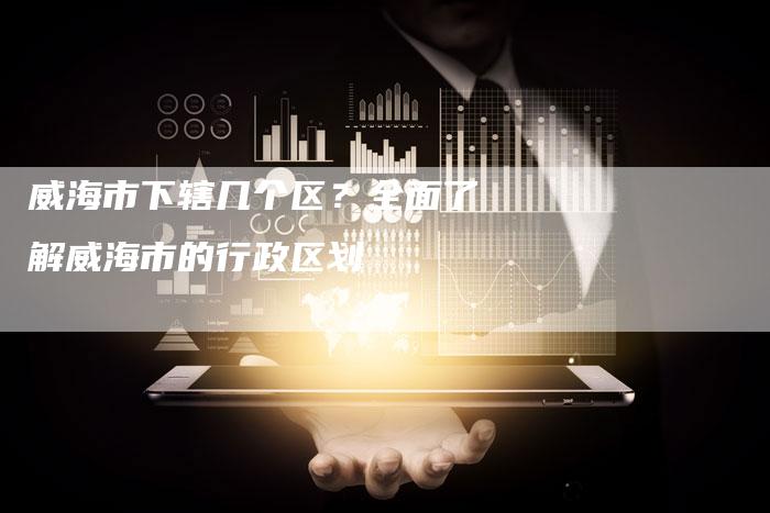 威海市下辖几个区？全面了解威海市的行政区划