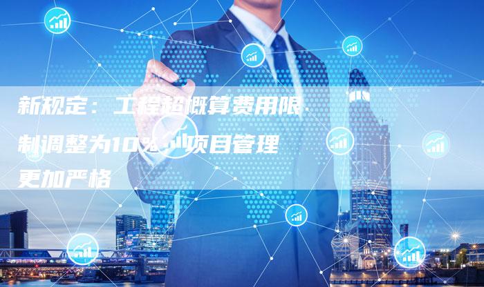新规定：工程超概算费用限制调整为10%，项目管理更加严格