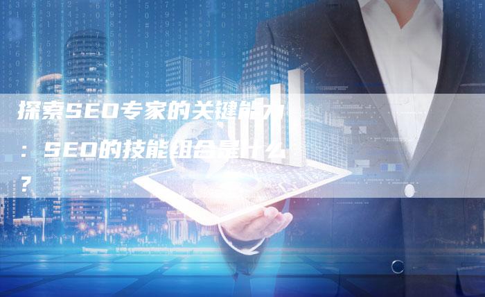 探索SEO专家的关键能力：SEO的技能组合是什么？