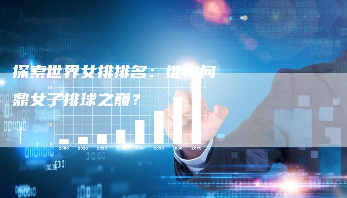 探索世界女排排名：谁将问鼎女子排球之巅？