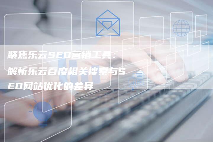 聚焦乐云SEO营销工具：解析乐云百度相关搜索与SEO网站优化的差异