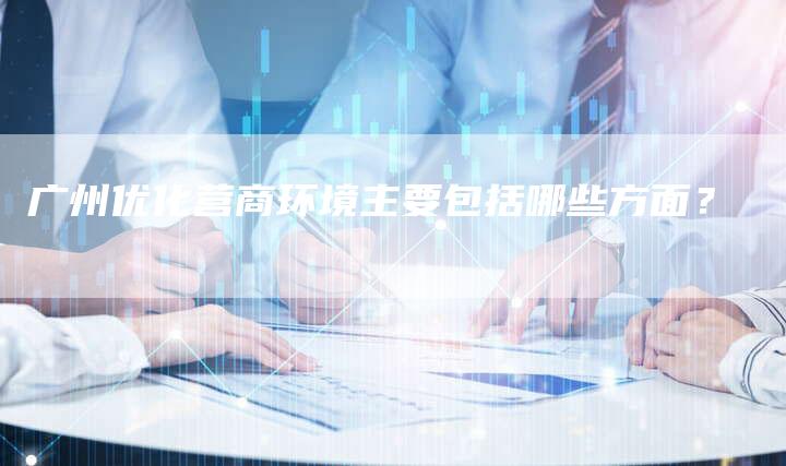 广州优化营商环境主要包括哪些方面？