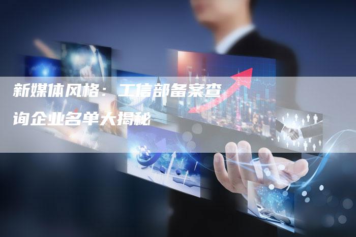 新媒体风格：工信部备案查询企业名单大揭秘