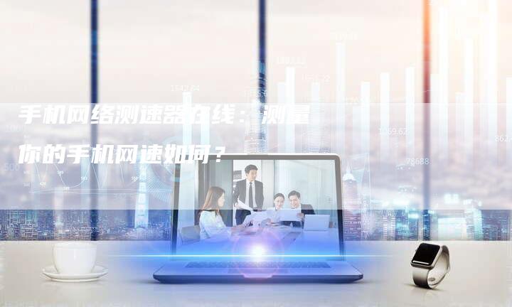 手机网络测速器在线：测量你的手机网速如何？